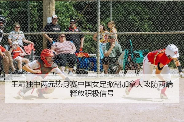 王霜独中两元热身赛中国女足掀翻加拿大攻防两端释放积极信号